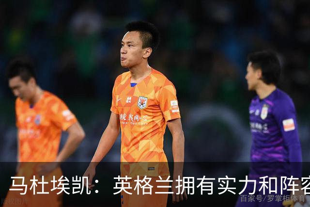 马杜埃凯：英格兰拥有实力和阵容深度 和萨卡的竞争不算敌对关系